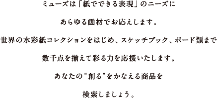 ミューズは「紙でできる表現」のニーズにあらゆる画材でお応えします。世界の水彩紙コレクションをはじめ、スケッチブック、ボード類まで数千点を揃えて彩る力を応援いたします。さぁ、あなたの“創る”をかなえる商品を検索しましょう！