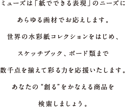 ミューズは「紙でできる表現」のニーズにあらゆる画材でお応えします。世界の水彩紙コレクションをはじめ、スケッチブック、ボード類まで数千点を揃えて彩る力を応援いたします。さぁ、あなたの“創る”をかなえる商品を検索しましょう！